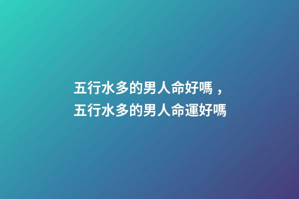 五行水多的男人命好嗎，五行水多的男人命運好嗎